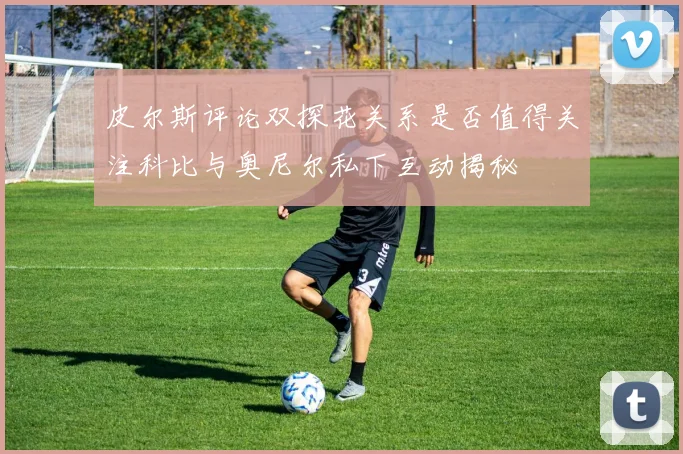 皮尔斯评论双探花关系是否值得关注科比与奥尼尔私下互动揭秘