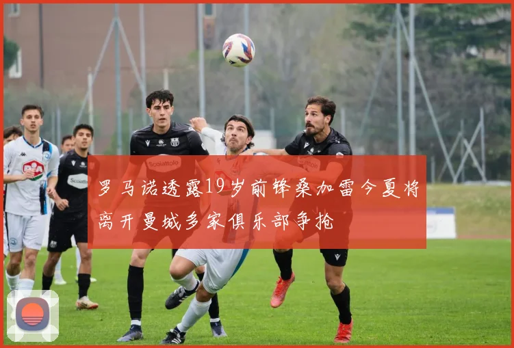 罗马诺透露19岁前锋桑加雷今夏将离开曼城多家俱乐部争抢