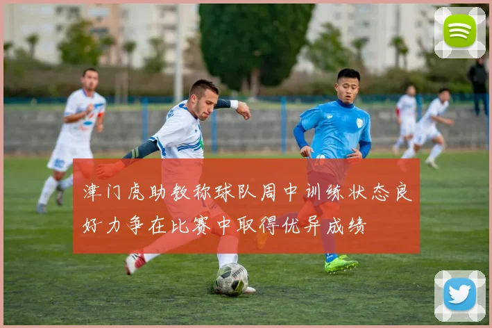 津门虎助教称球队周中训练状态良好力争在比赛中取得优异成绩
