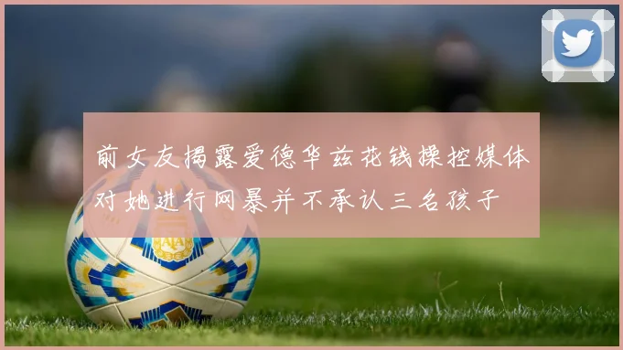 前女友揭露爱德华兹花钱操控媒体对她进行网暴并不承认三名孩子