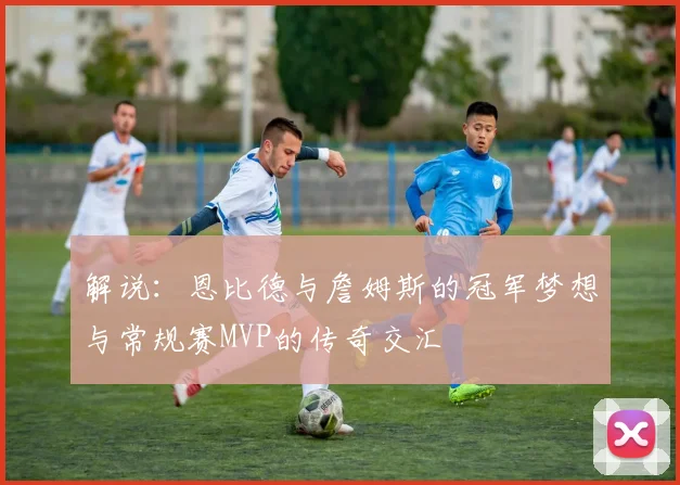 解说：恩比德与詹姆斯的冠军梦想与常规赛MVP的传奇交汇