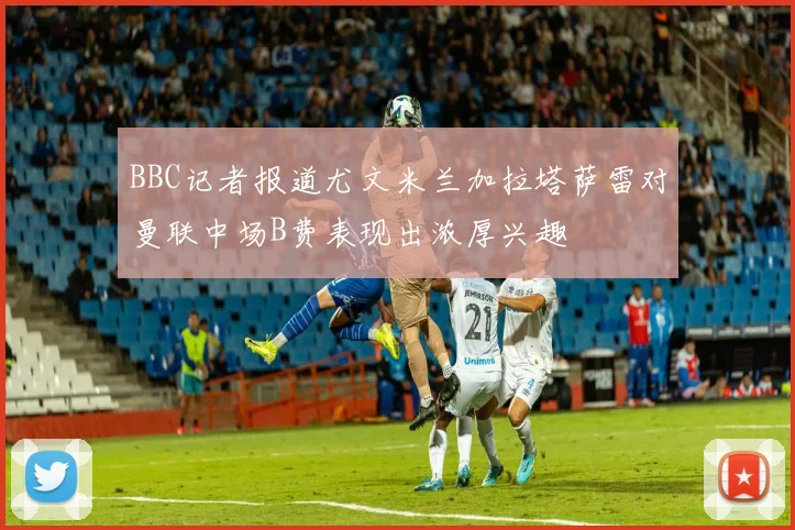 BBC记者报道尤文米兰加拉塔萨雷对曼联中场B费表现出浓厚兴趣