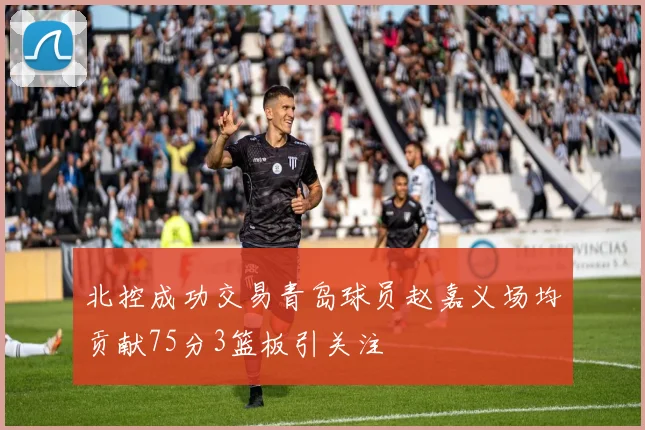 北控成功交易青岛球员赵嘉义场均贡献75分3篮板引关注