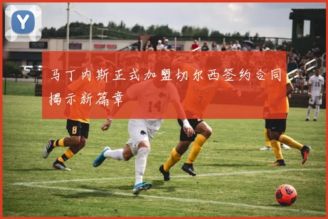 马丁内斯正式加盟切尔西签约合同揭示新篇章