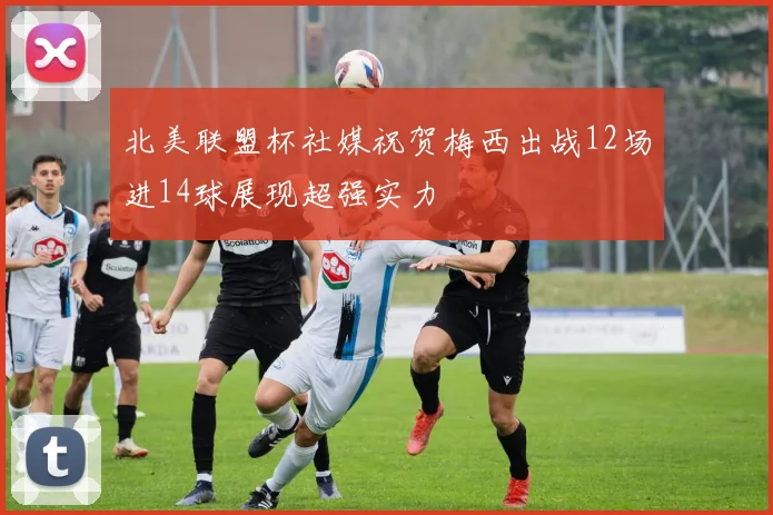 北美联盟杯社媒祝贺梅西出战12场进14球展现超强实力