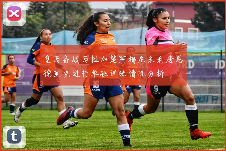 皇马备战马拉加楚阿梅尼米利唐恩德里克进行单独训练情况分析