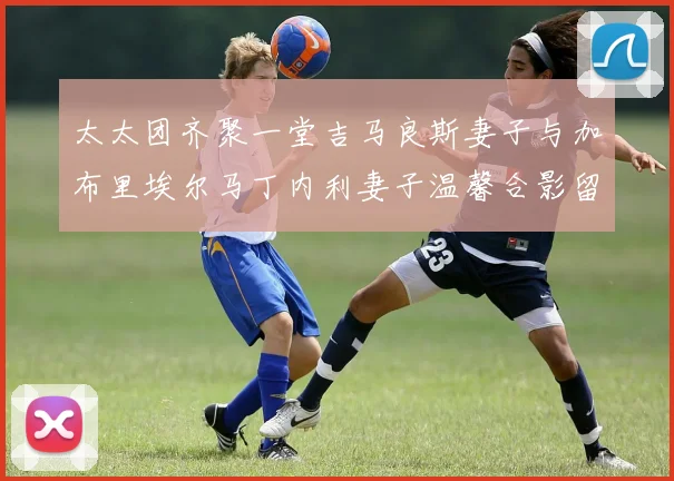 太太团齐聚一堂吉马良斯妻子与加布里埃尔马丁内利妻子温馨合影留念