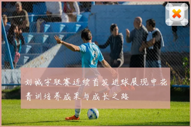 刘诚宇联赛连续首发进球展现申花青训培养成果与成长之路