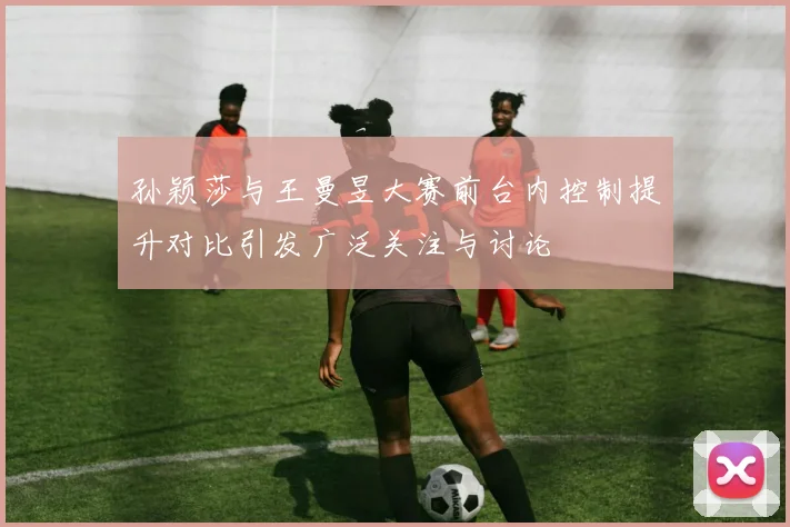 孙颖莎与王曼昱大赛前台内控制提升对比引发广泛关注与讨论