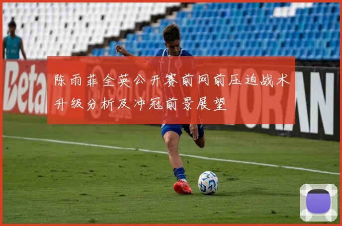 陈雨菲全英公开赛前网前压迫战术升级分析及冲冠前景展望